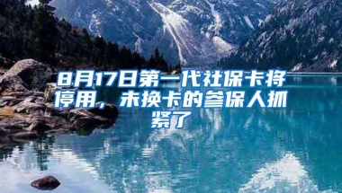 8月17日第一代社保卡将停用，未换卡的参保人抓紧了