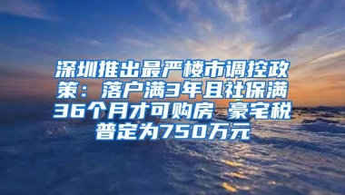 深圳推出最严楼市调控政策：落户满3年且社保满36个月才可购房 豪宅税普定为750万元