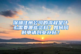 深圳注册公司的流程是什么需要哪些资料？如何同时申请创业补贴？