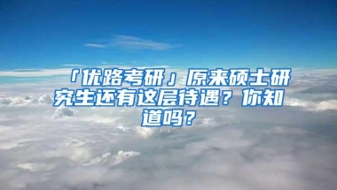 「优路考研」原来硕士研究生还有这层待遇？你知道吗？