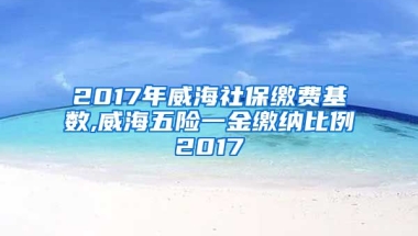 2017年威海社保缴费基数,威海五险一金缴纳比例2017