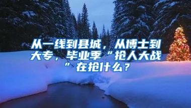 从一线到县城，从博士到大专，毕业季“抢人大战”在抢什么？