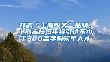 打响“上海服务”品牌，上海高校每年将引进不少于300名学科领军人才