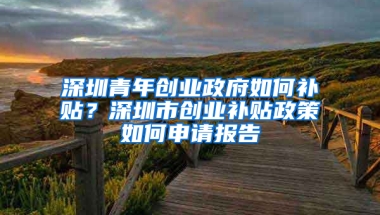 深圳青年创业政府如何补贴？深圳市创业补贴政策如何申请报告