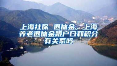 上海社保 退休金，上海养老退休金跟户口和积分有关系吗