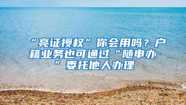 “亮证授权”你会用吗？户籍业务也可通过“随申办”委托他人办理