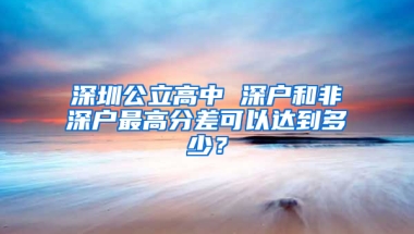 深圳公立高中 深户和非深户最高分差可以达到多少？