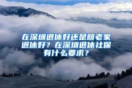 在深圳退休好还是回老家退休好？在深圳退休社保有什么要求？