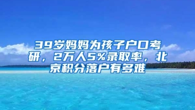 39岁妈妈为孩子户口考研，2万人5%录取率，北京积分落户有多难