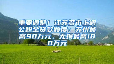 重要调整！江苏多市上调公积金贷款额度：苏州最高90万元，无锡最高100万元