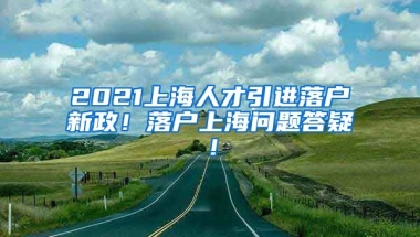 2021上海人才引进落户新政！落户上海问题答疑！