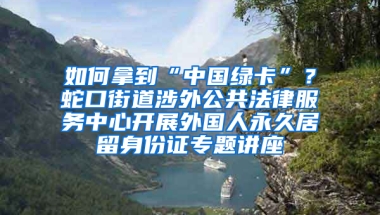 如何拿到“中国绿卡”？蛇口街道涉外公共法律服务中心开展外国人永久居留身份证专题讲座