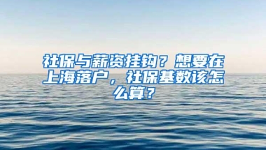 社保与薪资挂钩？想要在上海落户，社保基数该怎么算？