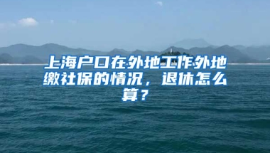 上海户口在外地工作外地缴社保的情况，退休怎么算？