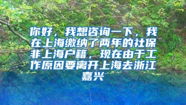 你好，我想咨询一下，我在上海缴纳了两年的社保非上海户籍，现在由于工作原因要离开上海去浙江嘉兴