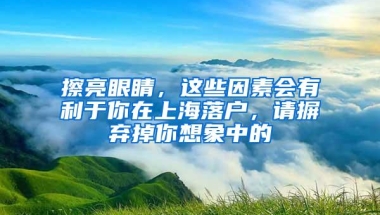 擦亮眼睛，这些因素会有利于你在上海落户，请摒弃掉你想象中的