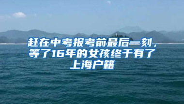 赶在中考报考前最后一刻，等了16年的女孩终于有了上海户籍