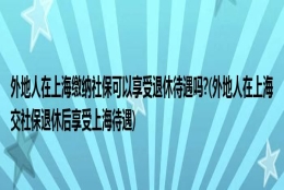 外地人在上海缴纳社保可以享受退休待遇吗？(外地人在上海交社保退休后享受上海待遇)