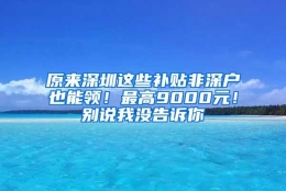 原来深圳这些补贴非深户也能领！最高9000元！别说我没告诉你