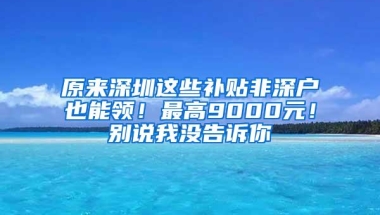 原来深圳这些补贴非深户也能领！最高9000元！别说我没告诉你