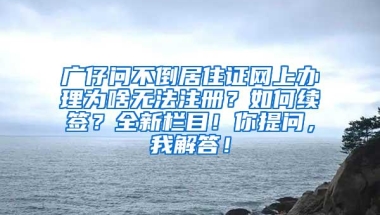 广仔问不倒居住证网上办理为啥无法注册？如何续签？全新栏目！你提问，我解答！