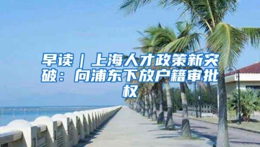 早读｜上海人才政策新突破：向浦东下放户籍审批权