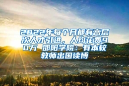 2022年每个月都有高层次人才引进，人均花费90万 邵阳学院：有本校教师出国读博