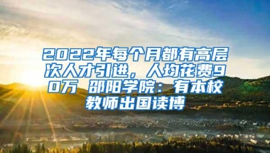 2022年每个月都有高层次人才引进，人均花费90万 邵阳学院：有本校教师出国读博