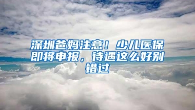 深圳爸妈注意！少儿医保即将申报，待遇这么好别错过