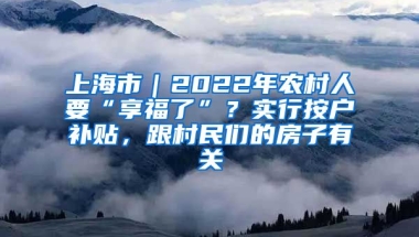 上海市｜2022年农村人要“享福了”？实行按户补贴，跟村民们的房子有关