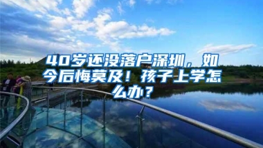 40岁还没落户深圳，如今后悔莫及！孩子上学怎么办？