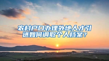 农村户口办理外地人才引进如何调取个人档案？