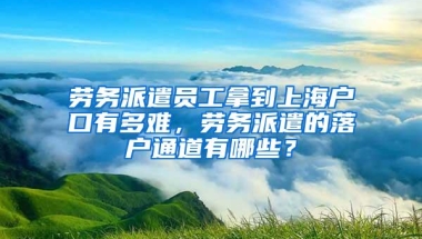 劳务派遣员工拿到上海户口有多难，劳务派遣的落户通道有哪些？