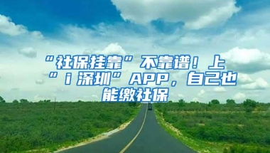 “社保挂靠”不靠谱！上“ｉ深圳”APP，自己也能缴社保