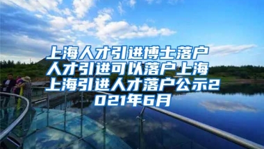 上海人才引进博士落户 人才引进可以落户上海 上海引进人才落户公示2021年6月