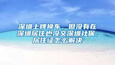 深圳上牌换车，但没有在深圳居住也没交深圳社保，居住证怎么解决