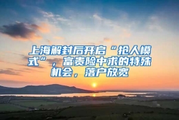 上海解封后开启“抢人模式”，富贵险中求的特殊机会，落户放宽