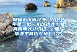 聊城市市管企业 2022年第三批“水城优才”优秀青年人才引进 （应届毕业生夏招专场）公告