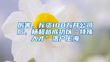 厉害，斥资100万开公司后，杨超越成功以“特殊人才”落户上海