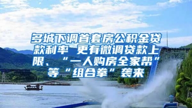 多城下调首套房公积金贷款利率 更有微调贷款上限、“一人购房全家帮”等“组合拳”袭来