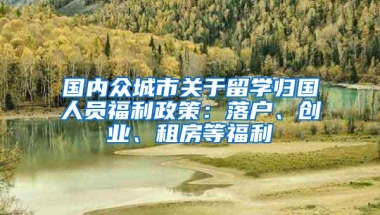 国内众城市关于留学归国人员福利政策：落户、创业、租房等福利