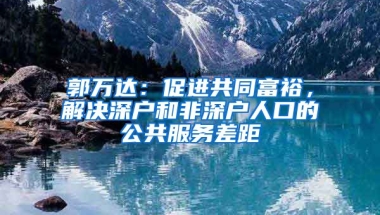 郭万达：促进共同富裕，解决深户和非深户人口的公共服务差距