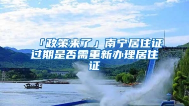 「政策来了」南宁居住证过期是否需重新办理居住证