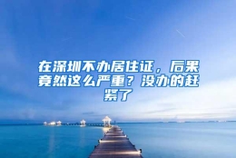 在深圳不办居住证，后果竟然这么严重？没办的赶紧了