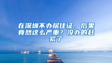 在深圳不办居住证，后果竟然这么严重？没办的赶紧了