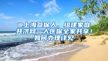 @上海参保人，组建家庭共济网一人医保全家共享！如何办理详见↓