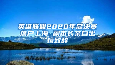 英雄联盟2020年总决赛落户上海 副市长亲自出镜致辞