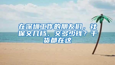 在深圳工作的朋友们，社保交几档，交多少钱？干货都在这