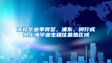 高校毕业季将至，浦东、闵行成为上海毕业生租住最热区域