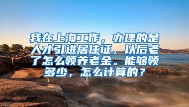 我在上海工作，办理的是人才引进居住证，以后老了怎么领养老金。能够领多少，怎么计算的？